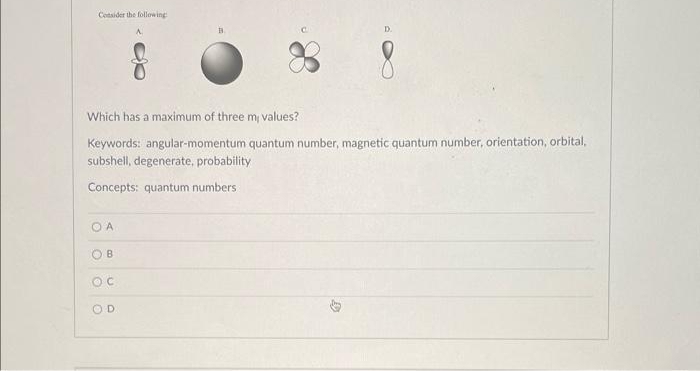 Consider the following
Which has a maximum of three mi values?
Keywords: angular-momentum quantum number, magnetic quantum number, orientation, orbital,
subshell, degenerate, probability
Concepts: quantum numbers:
OA
B
OC
A
OD