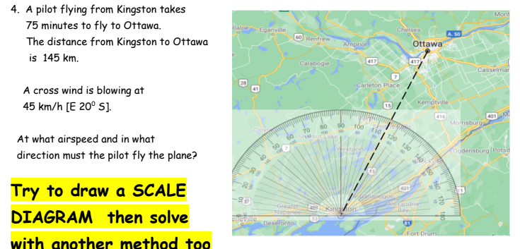 4. A pilot flying from Kingston takes
75 minutes to fly to Ottawa.
The distance from Kingston to Ottawa
is 145 km.
A cross wind is blowing at
45 km/h [E 20° S].
At what airspeed and in what
direction must the pilot fly the plane?
Try to draw a SCALE
DIAGRAM then solve
with another method too
llaloe
-88
&#
-99
Eganville
etteville
60
60 Renfrew
Deseronto
Calabogie
Napanee
Amprion
80
90
70
100 00
shbot Lake
100
Carleton Place
Westdor
417
Ring on
15
Chelsea
Satignoque
Ottawa
401
417
Kemptville
130 140
Alexandria
Bay
416
81
Fort Drum
Morrisburg
170 180
www.gm
Mont
Casselmar
401
Ogdensburg Potsd