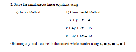 2. Solve the simultaneous linear equations using
a) Jacobi Method
b) Gauss Seidel Method
5x + y- z = 4
x+ 4y + 2z = 15
x- 2y + 5z = 12
Obtaining x, y, and z correct to the nearest whole mumber using x, = yo = z, = 1
