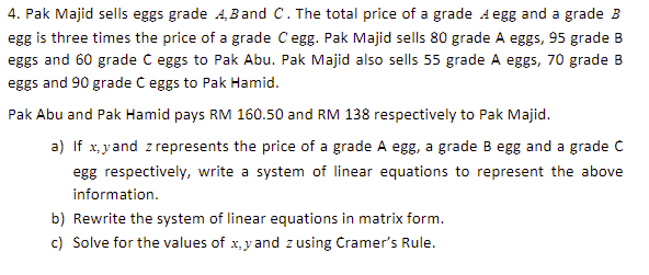 4. Pak Majid sells eggs grade 4,Band C. The total price of a grade A egg and a grade B
egg is three times the price of a grade Cegg. Pak Majid sells 80 grade A eggs, 95 grade B
eggs and 60 grade C eggs to Pak Abu. Pak Majid also sells 55 grade A eggs, 70 grade B
eggs and 90 grade C eggs to Pak Hamid.
Pak Abu and Pak Hamid pays RM 160.50 and RM 138 respectively to Pak Majid.
a) If x, yand z represents the price of a grade A egg, a grade B egg and a grade C
egg respectively, write a system of linear equations to represent the above
information.
b) Rewrite the system of linear equations in matrix form.
c) Solve for the values of x,y and zusing Cramer's Rule.
