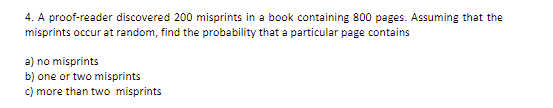 4. A proof-reader discovered 200 misprints in a book containing 800 pages. Assuming that the
misprints occur at random, find the probability that a particular page contains
a) no misprints
b) one or two misprints
C) more than two misprints
