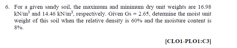 6. For a given sandy soil, the maximum and minimum dry unit weights are 16.98
kN/m and 14.46 kN/m², respectively. Given Gs = 2.65, determine the moist unit
weight of this soil when the relative density is 60% and the moisture content is
8%.
[CLO1-PLO1:C3]
