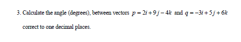 3. Calculate the angle (degrees), between vectors p= 2i +9j- 4k and q = -3i +5j+ 6k
correct to one decimal places.

