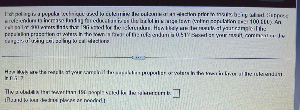 Exit polling is a popular technique used to determine the outcome of an election prior to results being tallied. Suppose
a referendum to increase funding for education is on the ballot in a large town (voting population over 100,000). An
exit poll of 400 voters finds that 196 voted for the referendum. How likely are the results of your sample if the
population proportion of voters in the town in favor of the referendum is 0.51? Based on your result, comment on the
dangers of using exit polling to call elections.
...
How likely are the results of your sample if the population proportion of voters in the town in favor of the referendum
is 0.51?
The probability that fewer than 196 people voted for the referendum is
(Round to four decimal places as needed.)
