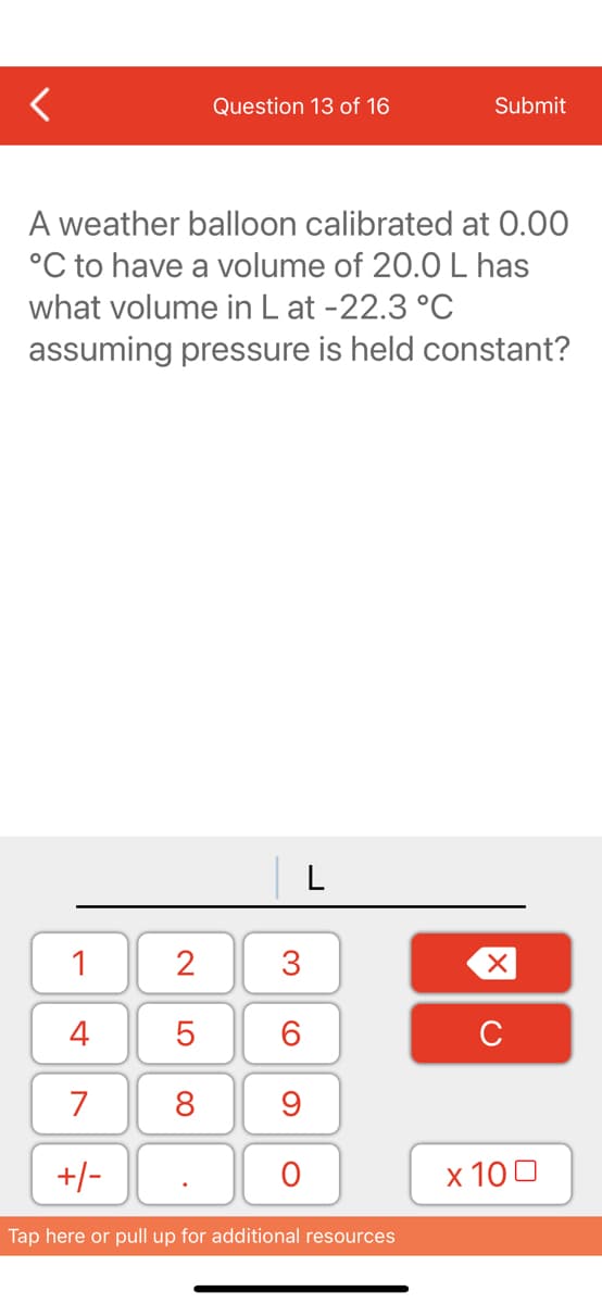 Question 13 of 16
Submit
A weather balloon calibrated at 0.00
°C to have a volume of 20.0 L has
what volume in L at -22.3 °C
assuming pressure is held constant?
L
1
2
3
4
C
7
8
9
+/-
х 100
Tap here or pull up for additional resources
LO
