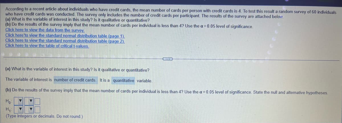 According to a recent article about individuals who have credit cards, the mean number of cards per person with credit cards is 4. To test this result a random survey of 60 individuals
who have credit cards was conducted. The survey only includes the number of credit cards per participant. The results of the survey are attached below.
(a) What is the variable of interest in this study? Is it qualitative or quantitative?
(b) Do the results of the survey imply that the mean number of cards per individual is less than 4? Use the a= 0.05 level of significance.
Click here to view the data from the survey.
Click here to view the standard normal distribution table (page 1).
Click here to view the standard normal distribution table (page 2).
Click here to view the table of critical t-values.
(a) What is the variable of interest in this study? Is it qualitative or quantitative?
The variable of interest is number of credit cards. It is a quantitative variable.
(b) Do the results of the survey imply that the mean number of cards per individual is less than 4? Use the a= 0.05 level of significance. State the null and alternative hypotheses.
Ho: ▼
H₁: ▼ ▼
(Type integers or decimals. Do not round.)
▼