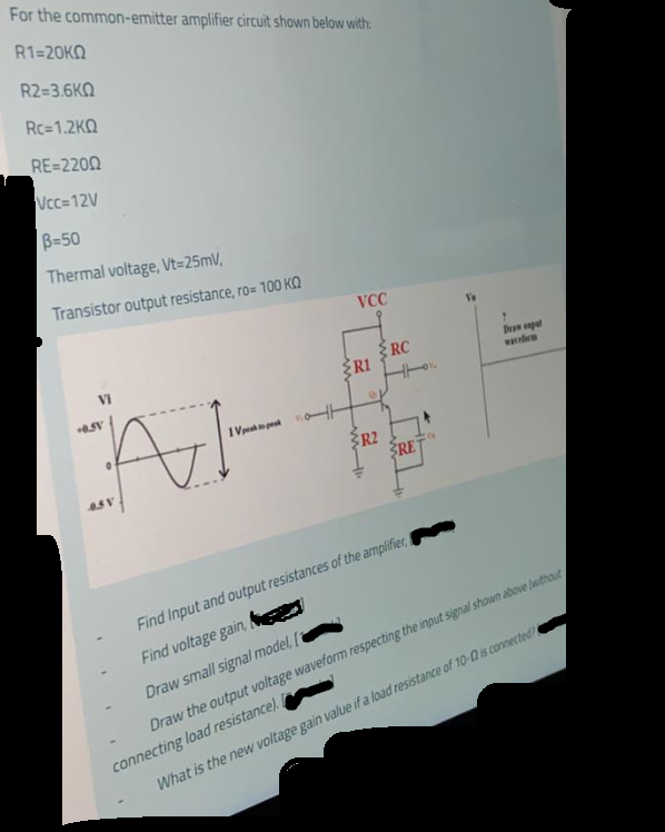 For the common-emitter amplifier circuit shown below with:
R1=20KO
R2=3.6KQ
Rc=1.2KQ
RE=2200
Vcc=12V
B=50
Thermal voltage, Vt=25mV,
Transistor output resistance, ro= 100 KQ
VCC
RC
ŽR1
Drn onpat
wwm
VI
1 ye pes
R2
RE
Find Input and output resistances of the amplifier,
Find voltage gain,
Draw small signal model,
connecting load resistance).
What is the new voltage gain value if a load resistance of 10-0 is connected
Draw the output voltage waveform respecting the input signal shown above fwithout
