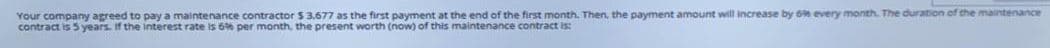 Your company agreed to pay a maintenance contractor $ 3.677 as the first payment at the end of the first month. Then, the payment amount will increase by 6 every month. The duration of the maintenance
contract is 5 years. If the interest rate is 6% per month, the present worth (now) of this maintenance contract is:
