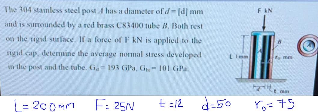 The 304 stainless steel post A has a diameter of d [d] mm
F KN
and is surrounded by a red brass C83400 tube B. Both rest
on the rigid surface. If a force of F kN is applied to the
rigid cap, determine the average nomal stress developed
LImm
To mm
in the post and the tube. G,= 193 GPa, G= 101 GPa.
mm
= 200 mm
F: 25N
t =12
d=50
ro=75
