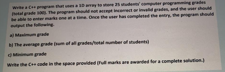 Write a C++ program that uses a 1D array to store 25 students' computer programming grades
(total grade 100). The program should not accept incorrect or invalid grades, and the user should
be able to enter marks one at a time. Once the user has completed the entry, the program should
output the following.
a) Maximum grade
b) The average grade (sum of all grades/total number of students)
c) Minimum grade
Write the C++ code in the space provided (Full marks are awarded for a complete solution.)
