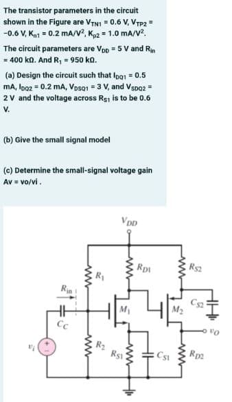 The transistor parameters in the circuit
shown in the Figure are VTNI = 0.6 V, VTP2 =
-0.6 V, Ka1 = 0.2 mA/v?, Kp2 = 1.0 mA/V?.
The circuit parameters are Vpp = 5 V and Rin
= 400 kn. And R, = 950 ka.
(a) Design the circuit such that Ipo1 = 0.5
mA, loo2 = 0.2 mA, VosQ1 = 3 V, and Vspo2 =
2 V and the voltage across Rsi is to be 0.6
V.
(b) Give the small signal model
(c) Determine the small-signal voltage gain
Av = vo/vi.
VDD
Rp1
Rs2
Rin
Cs2
M2
M1
Cc
Rs1
Rp2
ww
ww
ww
ww
ww
