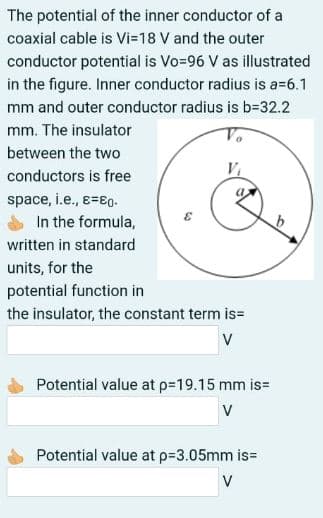 The potential of the inner conductor of a
coaxial cable is Vi=18 V and the outer
conductor potential is Vo=96 V as illustrated
in the figure. Inner conductor radius is a=6.1
mm and outer conductor radius is b=32.2
mm. The insulator
between the two
conductors is free
space, i.e., e=80.
In the formula,
written in standard
units, for the
potential function in
the insulator, the constant term is=
V
Potential value at p=19.15 mm is=
V
Potential value at p=3.05mm is3D
V
