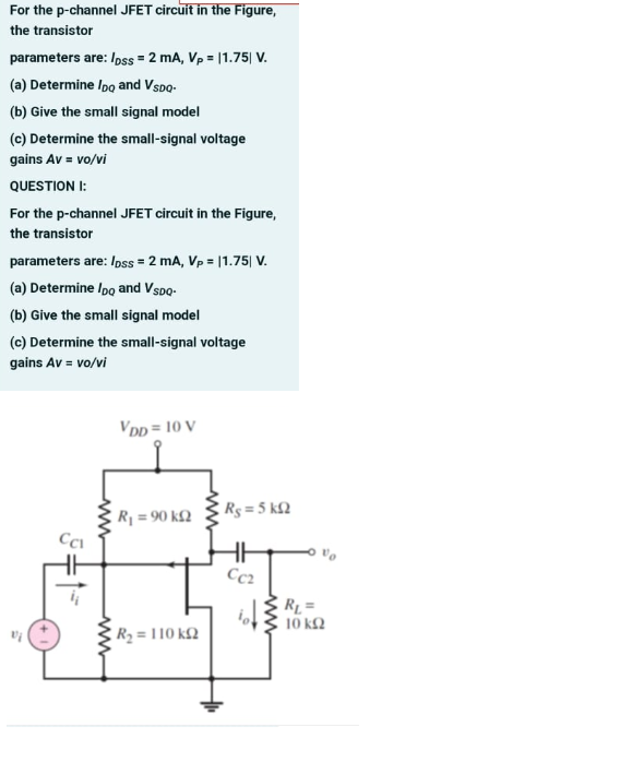 For the p-channel JFET circuit in the Figure,
the transistor
parameters are: /oss = 2 mA, Vp = |1.75| V.
(a) Determine Ipo and Vspo-
(b) Give the small signal model
(c) Determine the small-signal voltage
gains Av = vo/vi
QUESTION I:
For the p-channel JFET circuit in the Figure,
the transistor
parameters are: Ioss = 2 mA, Vp = |1.75| V.
(a) Determine Ipo and Vspo-
(b) Give the small signal model
(c) Determine the small-signal voltage
gains Av = vo/vi
VDD = 10 V
Rg = 5 k£2
R1 = 90 kQ
%3D
Cc2
RL =
10 k2
R2 = 110 k2
ww
