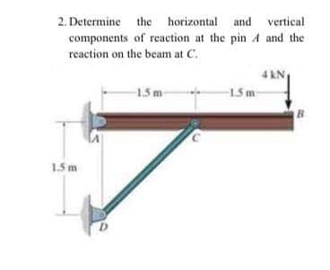 2. Determine the horizontal and vertical
components of reaction at the pin A and the
reaction on the beam at C.
4 KN
-15 m
15 m
B.
1.5 m
