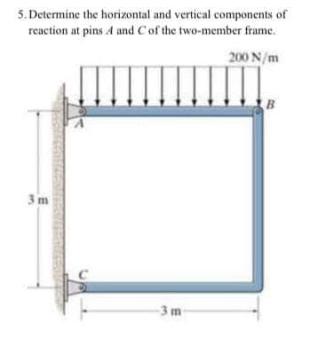 5. Determine the horizontal and vertical components of
reaction at pins 4 and Cof the two-member frame.
200 N/m
B
3 m
-3 m
