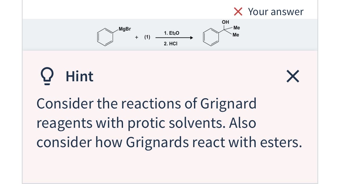 X Your answer
OH
Me
MgBr
1. Et20
Me
+ (1)
2. HCI
O Hint
Consider the reactions of Grignard
reagents with protic solvents. Also
consider how Grignards react with esters.
