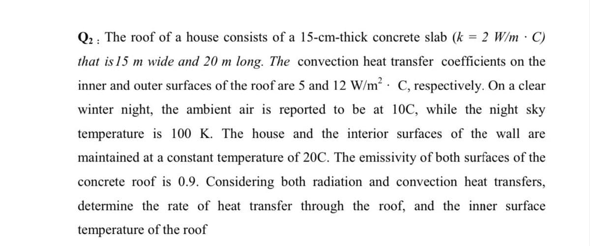 Q2: The roof of a house consists of a 15-cm-thick concrete slab (k = 2 W/m C)
that is 15 m wide and 20 m long. The convection heat transfer coefficients on the
inner and outer surfaces of the roof are 5 and 12 W/m²· C, respectively. On a clear
winter night, the ambient air is reported to be at 10C, while the night sky
temperature is 100 K. The house and the interior surfaces of the wall are
maintained at a constant temperature of 20C. The emissivity of both surfaces of the
concrete roof is 0.9. Considering both radiation and convection heat transfers,
determine the rate of heat transfer through the roof, and the inner surface
temperature of the roof