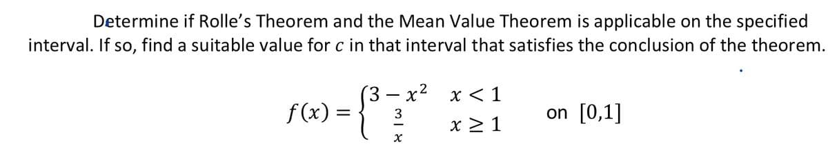 Determine if Rolle's Theorem and the Mean Value Theorem is applicable on the specified
interval. If so, find a suitable value for c in that interval that satisfies the conclusion of the theorem.
3
f(x) = {³7 * ²
3
X
x < 1
x ≥ 1
on [0,1]