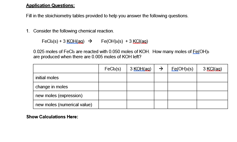 Fill in the stoichiometry tables provided to help you answer the following questions.
1. Consider the following chemical reaction.
FeCls(s) + 3 КОН(ag) >
Fe(OH):(s) +3 KCI(ag)
0.025 moles of FeCla are reacted with 0.050 moles of KOH. How many moles of Fe(OH)3
are produced when there are 0.005 moles of KOH left?
