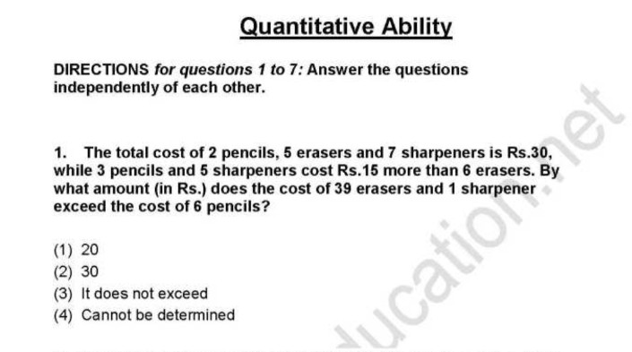 Quantitative Ability
DIRECTIONS for questions 1 to 7: Answer the questions
independently of each other.
1. The total cost of 2 pencils, 5 erasers and 7 sharpeners is Rs.30,
while 3 pencils and 5 sharpeners cost Rs.15 more than 6 erasers. By
what amount (in Rs.) does the cost of 39 erasers and 1 sharpener
exceed the cost of 6 pencils?
(1) 20
(2) 30
(3) It does not exceed
(4) Cannot be determined
ucation net