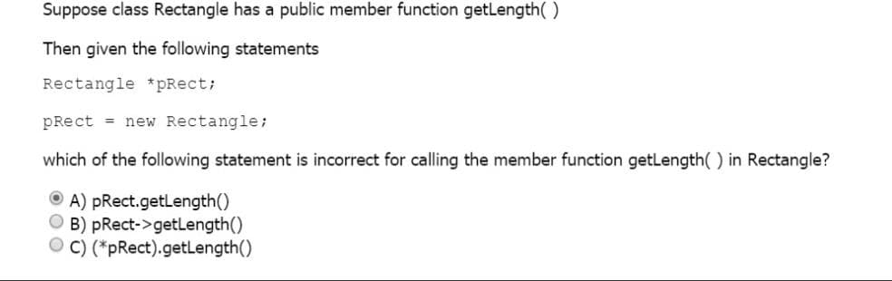 Suppose class Rectangle has a public member function getLength()
Then given the following statements
Rectangle *pRect;
pRect = new Rectangle;
which of the following statement is incorrect for calling the member function getLength( ) in Rectangle?
O A) pRect.getLength()
O B) pRect->getLength()
O C) (*pRect).getLength()
