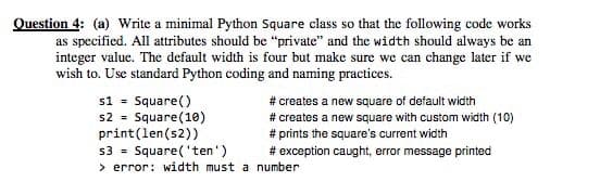 Question 4: (a) Write a minimal Python Square class so that the following code works
as specified. All attributes should be "private" and the width should always be an
integer value. The default width is four but make sure we can change later if we
wish to. Use standard Python coding and naming practices.
s1 = Square()
s2 = Square(10)
print(len(s2))
s3 = Square('ten')
> error: width must a number
# creates a new square of default width
# creates a new square with custom width (10)
# prints the square's current width
# exception caught, error message printed
