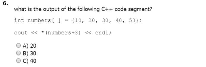 6.
what is the output of the following C++ code segment?
int numbers [ 1 = (10, 20, 30, 40, 50};
cout << * (numbers+3) << endl;
A) 20
B) 30
C) 40
