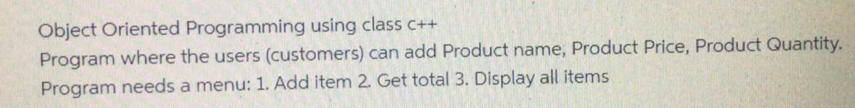 Object Oriented Programming using class c++
Program where the users (customers) can add Product name, Product Price, Product Quantity.
Program needs a menu: 1. Add item 2. Get total 3. Display all items
