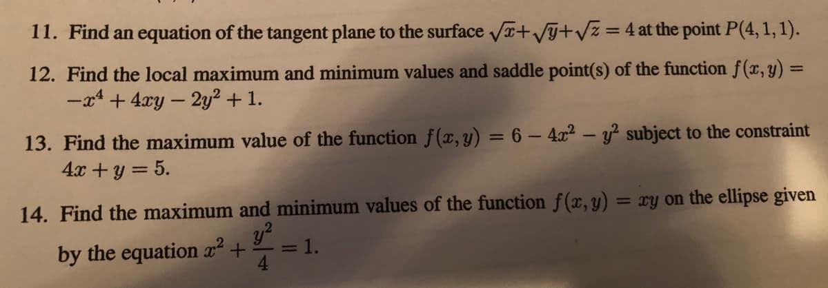 11. Find an equation of the tangent plane to the surface Va+V+Vz=4 at the point P(4, 1,1).
12. Find the local maximum and minimum values and saddle point(s) of the function f(x, y) =
-x4 + 4xy – 2y² + 1.
%3D
13. Find the maximum value of the function f(x, y) = 6 – 4x² – y? subject to the constraint
4x +y = 5.
%3D
14. Find the maximum and minimum values of the function f(x,y) = xy on the ellipse given
by the equation x² +
=1.
4
%3D

