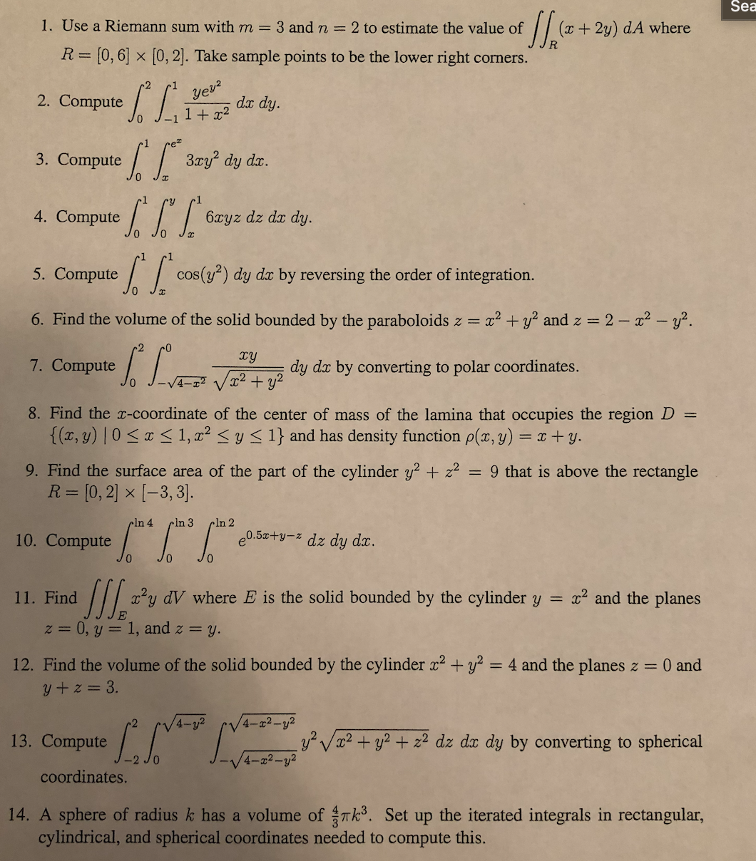 Sea
1. Use a Riemann sum with m = 3 and n = 2 to estimate the value of
(x+ 2y) dA where
R
R= [0, 6] × [0, 2]. Take sample points to be the lower right corners.
-2
Compute /.
yev?
2.
dx dy.
+ x2
3. Compute
// 3ry? dy da.
4. Compute L
6xyz dz dr dy.
5. Compute
/ cos(y) dy dx by reversing the order of integration.
6. Find the volume of the solid bounded by the paraboloids z =
a? + y? and z = 2 – x2 - y?.
TY
7. Compute
dy dx by converting to polar coordinates.
VT2 + y?
4-12
8. Find the x-coordinate of the center of mass of the lamina that occupies the region D
{(x, y) | 0<x < 1, x² < y < 1} and has density function p(x, y) = x + y.
9. Find the surface area of the part of the cylinder y? + z2 = 9 that is above the rectangle
R = [0,2] × [-3, 3].
cln 4
cln 3
cln 2
10. Compute
e0.5x+y-z dz dy dx.
11. Find
/// ?y dV where E is the solid bounded by the cylinder y = x2 and the planes
z = 0, y = 1, and z = y.
%3D
12. Find the volume of the solid bounded by the cylinder x2 + y² = 4 and the planes z = 0 and
y + z = 3.
-2
4-y2
4-x2-y2
13. Compute
y? Vx2 + y2 + z2 dz dx dy by converting to spherical
4-22-y2
coordinates.
14. A sphere of radius k has a volume of Tk. Set up the iterated integrals in rectangular,
cylindrical, and spherical coordinates needed to compute this.
