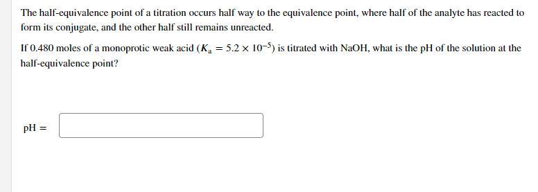 The half-equivalence point of a titration occurs half way to the equivalence point, where half of the analyte has reacted to
form its conjugate, and the other half still remains unreacted.
If 0.480 moles of a monoprotic weak acid (K, = 5.2 x 10-5) is titrated with NaOH, what is the pH of the solution at the
half-equivalence point?
pH =
