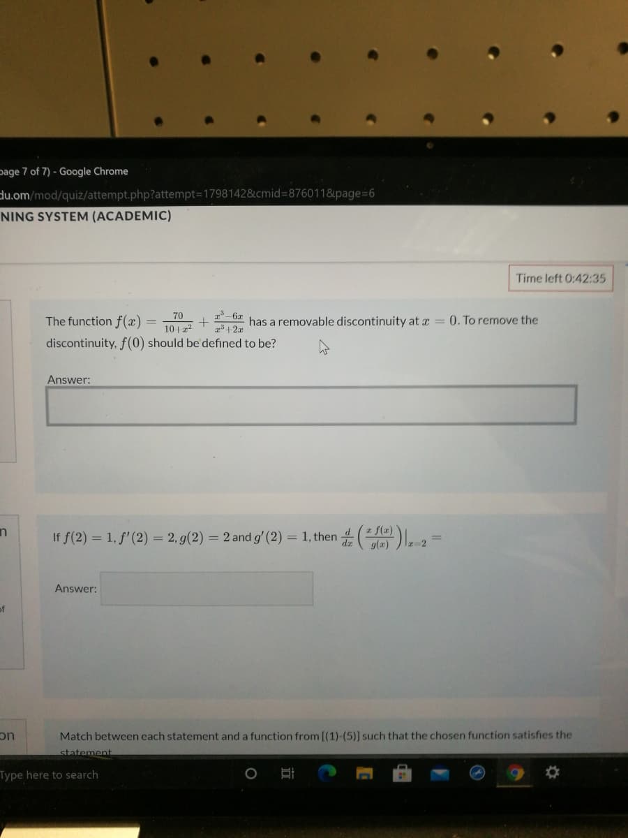 page 7 of 7) - Google Chrome
du.om/mod/quiz/attempt.php?attempt=1798142&cmid=876011&page=6
NING SYSTEM (ACADEMIC)
Time left 0:42:35
70
The function f(x)
has a removable discontinuity at x = 0. To remove the
10+22
discontinuity, f(0) should be defined to be?
Answer:
f(2)
If f(2) = 1, f' (2) = 2, g(2) = 2 and g' (2) = 1, then 4
9(a)
dz
Answer:
of
Match between each statement and a function from [(1)-(5)] such that the chosen function satisfies the
uc
statement
Type here to search
