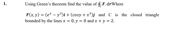 Using Green's theorem find the value of f F.drWhere
F(x,y) = (e* – y³)i + (cosy + x³)j and C is the closed triangle
bounded by the lines x = 0, y = 0 and x + y = 2.
