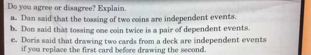 Do you agree or disagree? Explain.
a. Dan said that the tossing of two coins are independent events.
b. Don said that tossing one coin twice is a pair of dependent events.
c. Doris said that drawing two cards from a deck are independent events
if you replace the first card before drawing the second.

