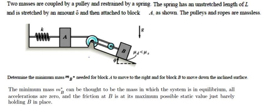 Two masses are coupled by a pulley and restrained by a spring. The spring has an unstretched length of L
and is stretched by an amount ô and then attached to block
A, as shown. The pulleys and ropes are massless.
ww
A
B
needed for block .4 to move to the right and for block B to move down the inclined surface.
Determine the minimum mass mg
The minimum mass m can be thought to be the mass in which the system is in equilibrium, all
accelerations are zero, and the friction at B is at its maximum possible static value just barely
holding B in place.
