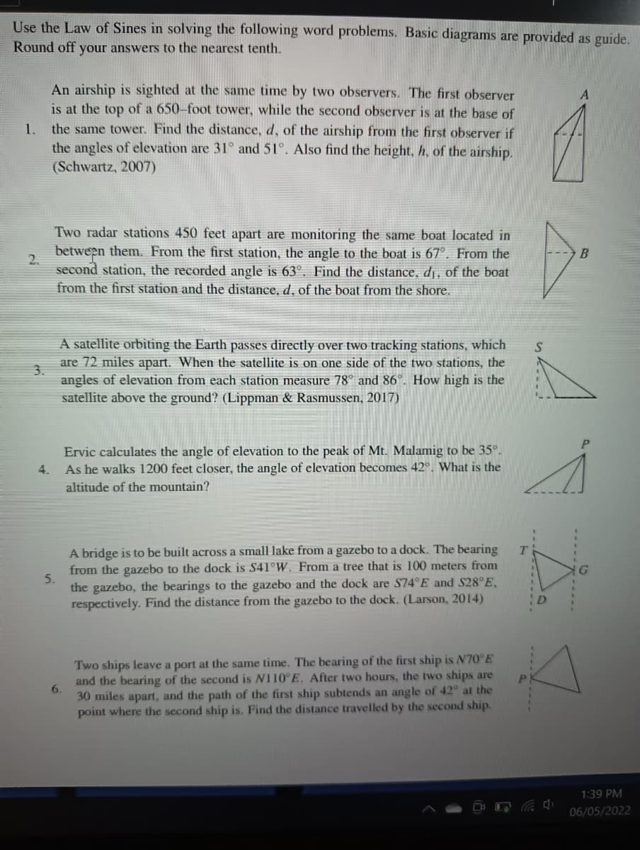 Use the Law of Sines in solving the following word problems. Basic diagrams are provided as guide.
Round off your answers to the nearest tenth.
An airship is sighted at the same time by two observers. The first observer
is at the top of a 650-foot tower, while the second observer is at the base of
the same tower. Find the distance, d, of the airship from the first observer if
the angles of elevation are 31° and 51°. Also find the height, h, of the airship.
(Schwartz, 2007)
1.
Two radar stations 450 feet apart are monitoring the same boat located in
between them. From the first station, the angle to the boat is 67°. From the
2.
second station, the recorded angle is 63°. Find the distance, dị, of the boat
from the first station and the distance, d, of the boat from the shore.
A satellite orbiting the Earth passes directly over two tracking stations, which
are 72 miles apart. When the satellite is on one side of the two stations, the
3.
angles of elevation from each station measure 78° and 86°. How high is the
satellite above the ground? (Lippman & Rasmussen, 2017)
Ervic calculates the angle of elevation to the peak of Mt. Malamig to be 35°.
As he walks 1200 feet closer, the angle of elevation becomes 42°, What is the
4.
altitude of the mountain?
A bridge is to be built across a small lake from a gazebo to a dock. The bearing
from the gazebo to the dock is S41°W. From a tree that is 100 meters from
5.
the gazebo, the bearings to the gazebo and the dock are S74°E and S28°E,
D
respectively. Find the distance from the gazebo to the dock. (Larson, 2014)
Two ships leave a port at the same time. The bearing of the first ship is N70°E
and the bearing of the second is N110 E. After two hours, the two ships are
P.
6.
30 miles apart, and the path of the first ship subtends an angle of 42° at the
point where the second ship is. Find the distance travelled by the second ship.
1:39 PM
06/05/2022
