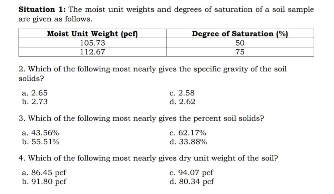 Situation 1: The moist unit weights and degrees of saturation of a soil sample
are given as follows.
Moist Unit Weight (pcf)
Degree of Saturation (%)
105.73
50
112.67
75
2. Which of the following most nearly gives the specific gravity of the soil
solids?
а. 2.65
b. 2.73
с. 2.58
d. 2.62
3. Which of the following most nearly gives the percent soil solids?
a. 43.56%
b. 55.51%
с. 62.17%
d. 33.88%
4. Which of the following most nearly gives dry unit weight of the soil?
а. 86.45 pcf
b. 91.80 pcf
c. 94.07 pcf
d. 80.34 pcf
