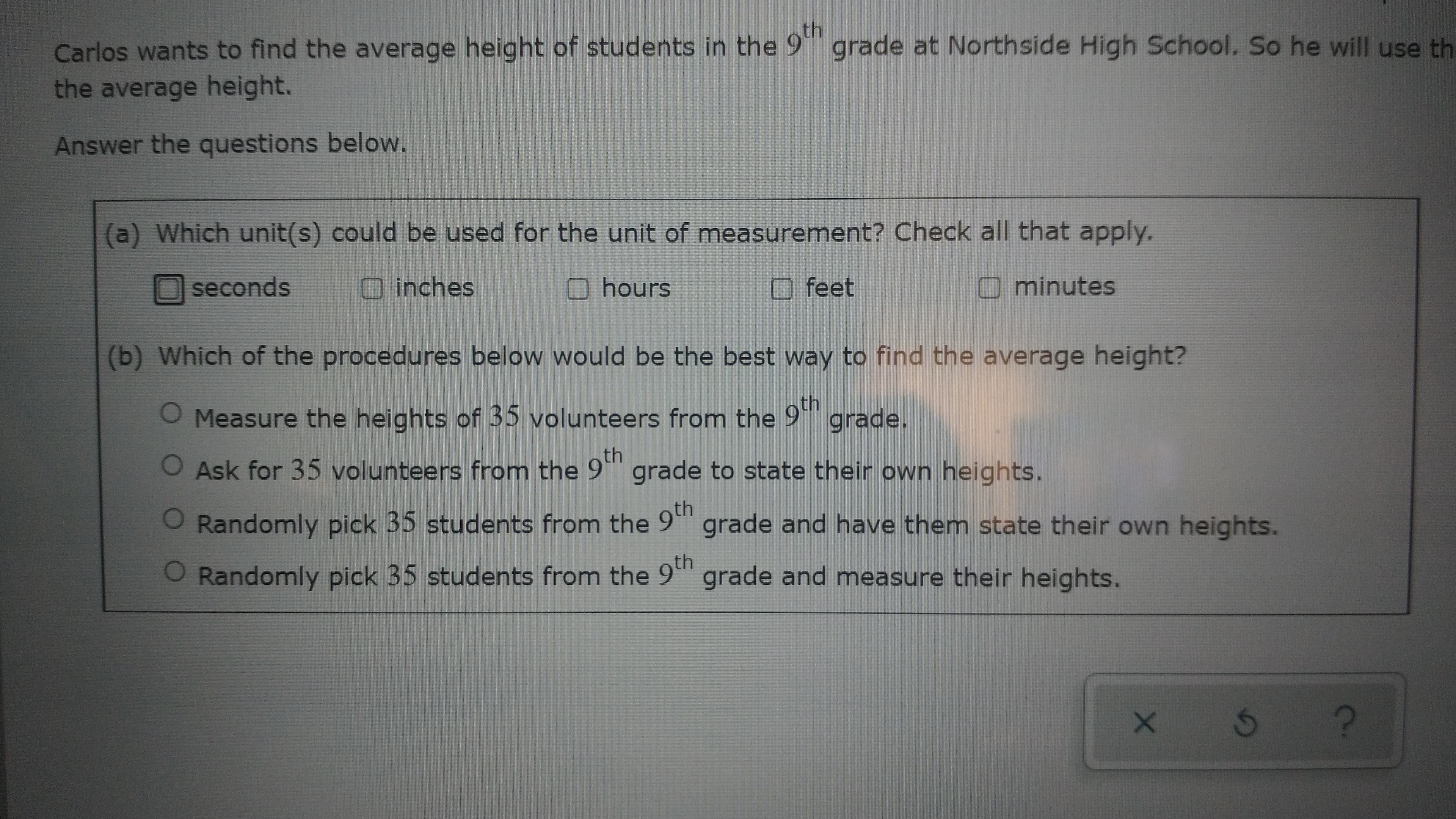 Carlos wants to find the average height of students in the 9 grade at Northside High School. So he will use th
the average height.
Answer the questions below.
(a) Which unit(s) could be used for the unit of measurement? Check all that apply.
seconds
Ohours
feet
Ominutes
Oinches
(b) Which of the procedures below would be the best way to find the average height?
O Measure the heights of 35 volunteers from the 9"
grade.
th
OAsk for 35 volunteers from the 9""
grade to state their own heights.
O Randomly pick 35 students from the 9'
grade and have them state their own heights.
O Randomly pick 35 students from the 9t
grade and measure their heights.
O Randomly pick 35 students from the 9th
