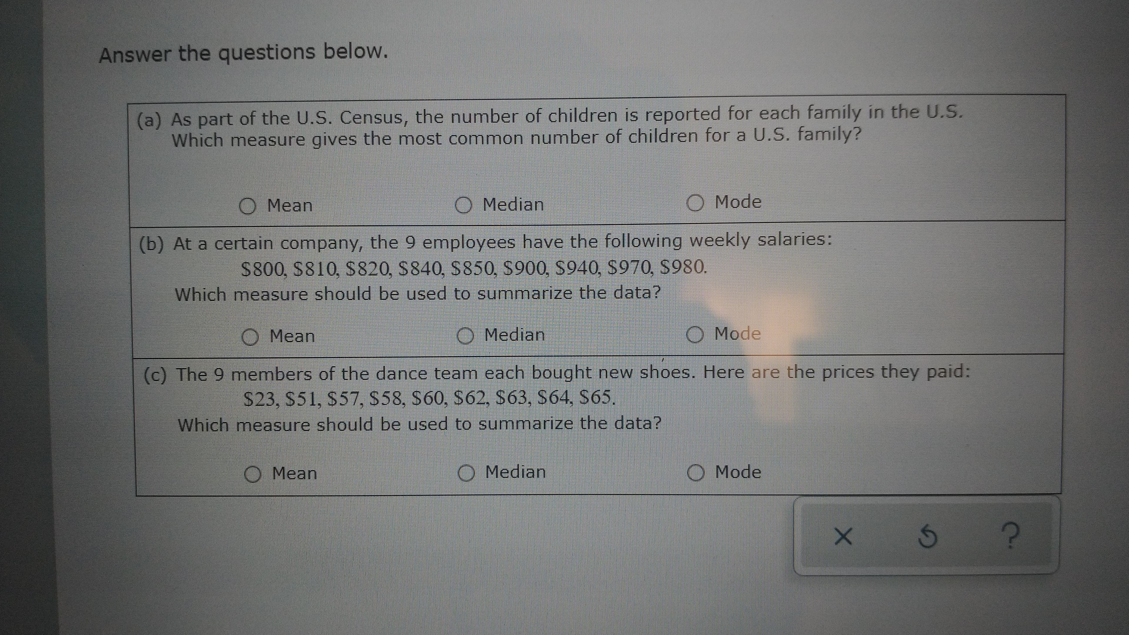 Answer the questions below.
(a) As part of the U.S. Census, the number of children is reported for each family in the U.S.
Which measure gives the most common number of children for a U.S. family?
O Mean
Median
O Mode
(b) At a certain company, the 9 employees have the following weekly salaries:
S800, S810, S820, S840, S850, S900, S940, S970, S980.
Which measure should be used to summarize the data?
O Median
O Mode
O Mean
$23, S51, $57, S58, S60, S62, S63, S64, S65.
Which measure should be used to summarize the data?
(c) The 9 members of the dance team each bought new shoes. Here are the prices they paid:
O Median
O Mode
O Mean
