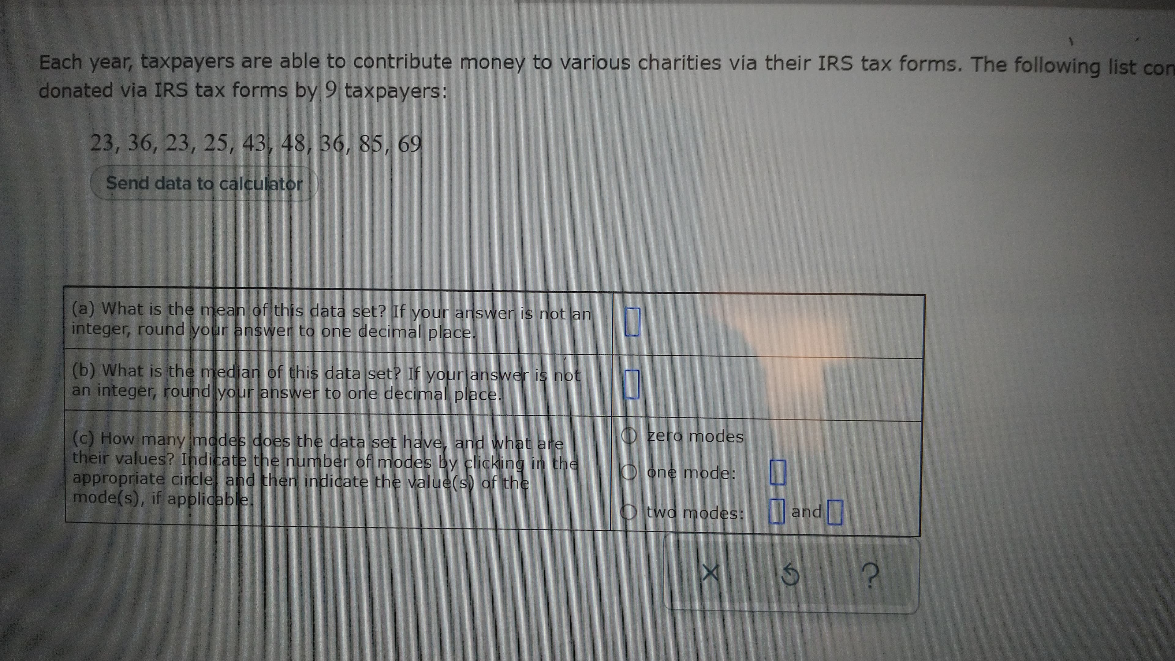 Each year, taxpayers are able to contribute money to various charities via their IRS tax forms. The following list con
donated via IRS tax forms by 9 taxpayers:
23, 36, 23, 25, 43, 48, 36, 85, 69
Send data to calculator
(a) What is the mean of this data set? If your answer is not an
integer, round your answer to one decimal place.
(b) What is the median of this data set? If your answer is not
an integer, round your answer to one decimal place.
O
(c) How many modes does the data set have, and what are
their values? Indicate the number of modes by clicking in the
appropriate circle, and then indicate the value(s) of the
mode(s), if applicable.
O zero modes
one mode:
O two modes: and
?.
