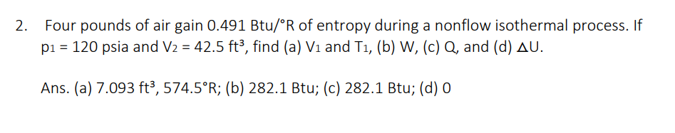 2. Four pounds of air gain 0.491 Btu/°R of entropy during a nonflow isothermal process. If
p₁ = 120 psia and V₂ = 42.5 ft³, find (a) V₁ and T₁, (b) W, (c) Q, and (d) AU.
Ans. (a) 7.093 ft³, 574.5°R; (b) 282.1 Btu; (c) 282.1 Btu; (d) 0