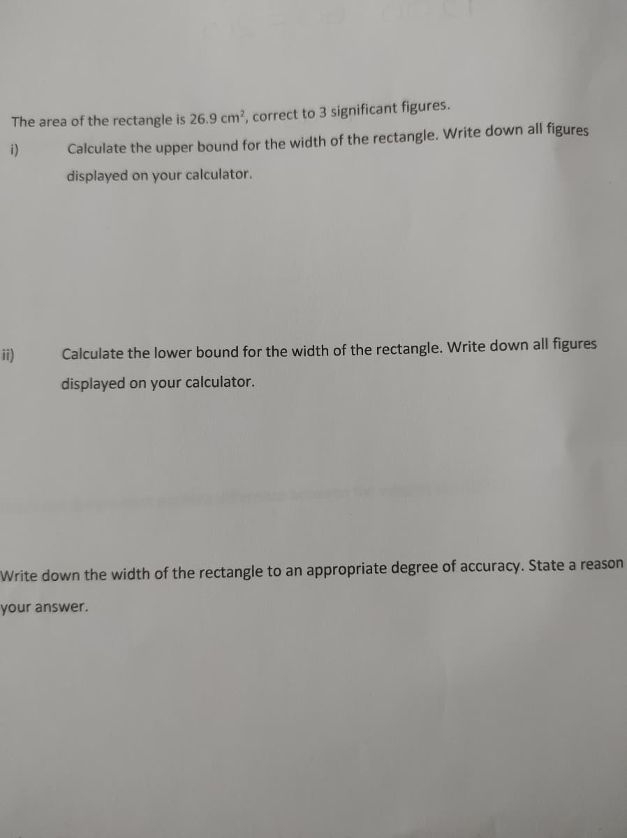 The area of the rectangle is 26.9 cm2, correct to 3 significant figures.
i)
Calculate the upper bound for the width of the rectangle. Write down all figures
displayed on your calculator.
ii)
Calculate the lower bound for the width of the rectangle. Write down all figures
displayed on your calculator.
Write down the width of the rectangle to an appropriate degree of accuracy. State a reason
your answer.
