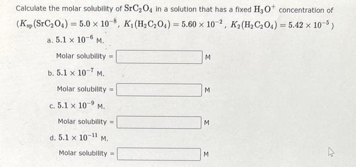 Calculate the molar solubility of SrC₂O4 in a solution that has a fixed H3O+ concentration of
(Ksp (SrC₂O4) = 5.0 x 10-8, K₁ (H₂C₂O4) = 5.60 x 10-2, K2 (H₂C₂O4) = 5.42 x 10-5)
a. 5.1 x 10-6 M.
Molar solubility=
b. 5.1 x 10-7 M.
Molar solubility =
c. 5.1 x 10-9 M.
Molar solubility =
d. 5.1 x 10-11 M.
Molar solubility =
M
M
M
M
چار
4