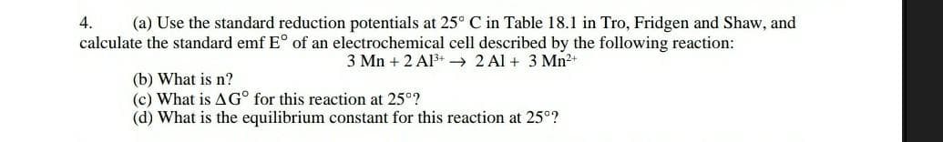 4. (a) Use the standard reduction potentials at 25° C in Table 18.1 in Tro, Fridgen and Shaw, and
calculate the standard emf E° of an electrochemical cell described by the following reaction:
3 Mn +2 Al³+2 A1+ 3 Mn²+
(b) What is n?
(c) What is A Gº for this reaction at 25°?
(d) What is the equilibrium constant for this reaction at 25°?