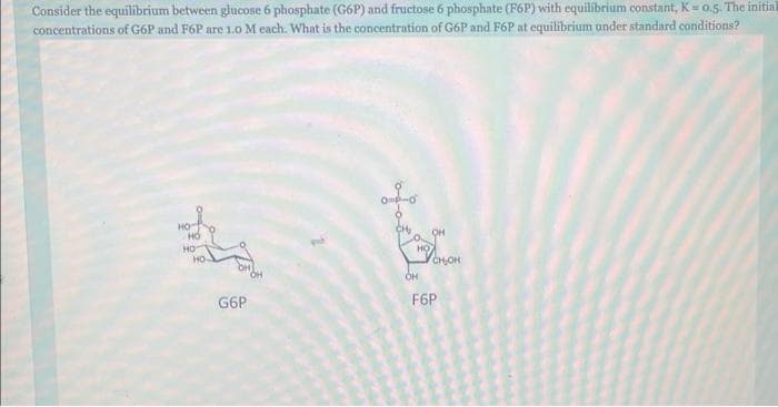 Consider the equilibrium between glucose 6 phosphate (G6P) and fructose 6 phosphate (F6P) with equilibrium constant, K= 0.5. The initial
concentrations of G6P and F6P are 1.0 M each. What is the concentration of G6P and F6P at equilibrium under standard conditions?
HO
НО
HO
G6P
OH
OH
CH₂OH
F6P