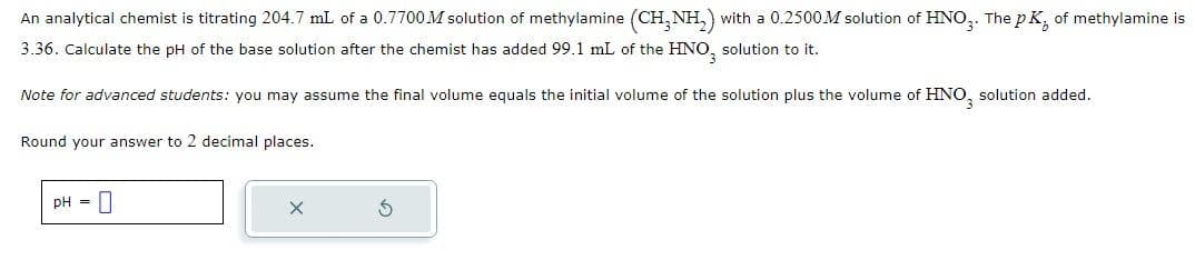 An analytical chemist is titrating 204.7 mL of a 0.7700M solution of methylamine (CH₂NH₂) with a 0.2500M solution of HNO3. The pK, of methylamine is
3.36. Calculate the pH of the base solution after the chemist has added 99.1 mL of the HNO, solution to it.
Note for advanced students: you may assume the final volume equals the initial volume of the solution plus the volume of HNO, solution added.
Round your answer to 2 decimal places.
pH = 0
X
S