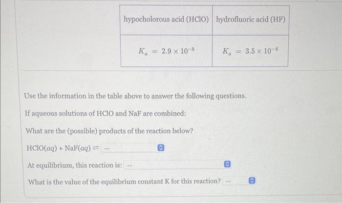hypocholorous acid (HClO) hydrofluoric acid (HF)
K₁ 2.9 × 10-8
-w
K = 3.5 x 10-4
Use the information in the table above to answer the following questions.
If aqueous solutions of HClO and NaF are combined:
What are the (possible) products of the reaction below?
HClO(aq) + NaF(aq)=
At equilibrium, this reaction is:
What is the value of the equilibrium constant K for this reaction?
ww