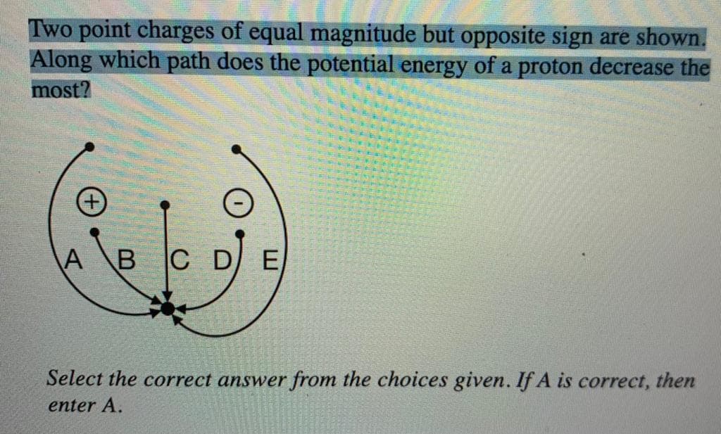Two point charges of equal magnitude but opposite sign are shown.
Along which path does the potential energy of a proton decrease the
most?
+
A B C D E
Select the correct answer from the choices given. If A is correct, then
enter A.