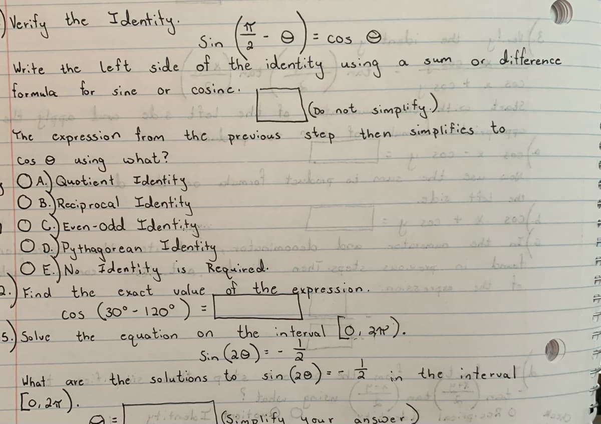 Verify the Identity-
イ
Sin
= cos ☺
or difference
Write the left side of the identity using
formula for sine
sum
201
or
cosine.
oot simplify).
cxpression from the. previous step
then simplifies to
The
Cos 9 using what?
OA. Quotient Identity
O B.JRecip rocal Identity
-O C. Even-odd Identity
O DPgthagor ean Identity
O E) No Identity is Required: asdī segate
to
mur
the
exact
value
the expression.
Find
cos (30° - 120°) =
equation on
the interval o, ae).
Sin (20): -
5.) Solue
the
What
the solutions to sin (28) : - in the interval
are
taden
[0, 2x).
4itnak I(s:mplify your
an şwe r
