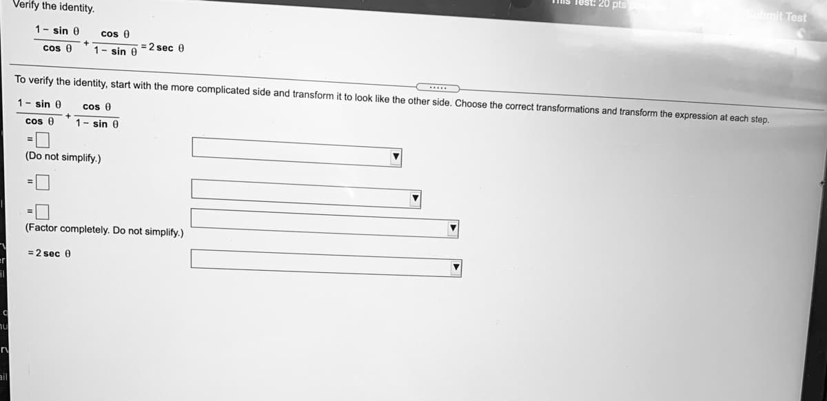 Tis lest: 20 pts
Submit Test
Verify the identity.
1- sin 0
cos 0
+
cos 0
1- sin 0
= 2 sec 0
To verify the identity, start with the more complicated side and transform it to look like the other side. Choose the correct transformations and transform the expression at each step.
1- sin 0
cos 0
cos 0
1- sin 0
(Do not simplify.)
(Factor completely. Do not simplify.)
= 2 sec 0
ail
